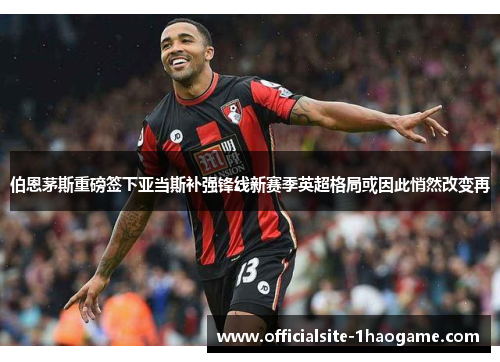 伯恩茅斯重磅签下亚当斯补强锋线新赛季英超格局或因此悄然改变再