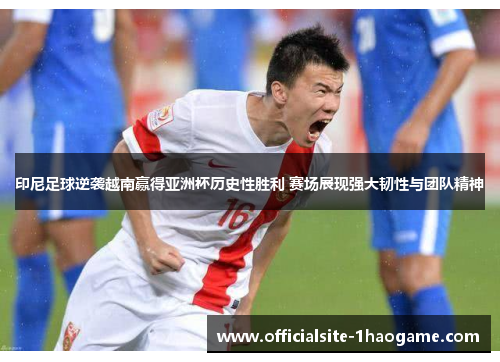 印尼足球逆袭越南赢得亚洲杯历史性胜利 赛场展现强大韧性与团队精神