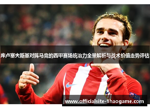 库卢塞夫斯基对阵马竞的西甲赛场统治力全景解析与战术价值走势评估