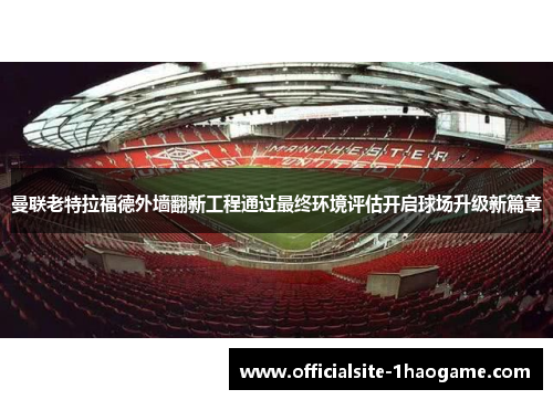 曼联老特拉福德外墙翻新工程通过最终环境评估开启球场升级新篇章