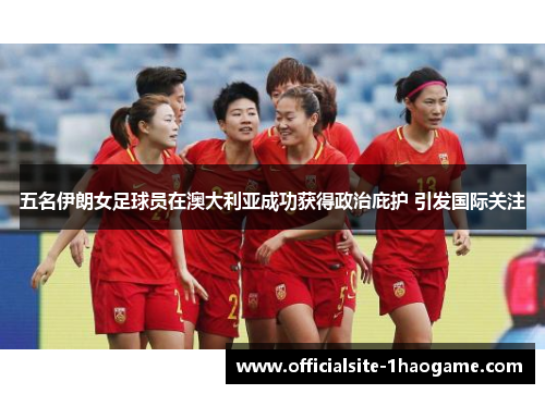 五名伊朗女足球员在澳大利亚成功获得政治庇护 引发国际关注